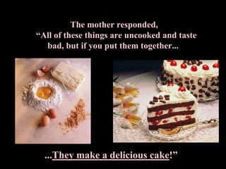 The mother responded,
“All of these things are uncooked and taste
  bad, but if you put them together...




  ...They make a delicious cake!”
 