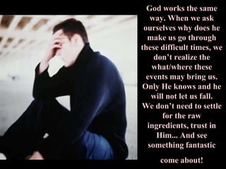 God works the same
    way. When we ask
 ourselves why does he
  make us go through
these difficult times, we
     don’t realize the
    what/where these
  events may bring us.
Only He knows and he
    will not let us fall.
We don’t need to settle
       for the raw
  ingredients, trust in
      Him... And see
   something fantastic
     come about!
 