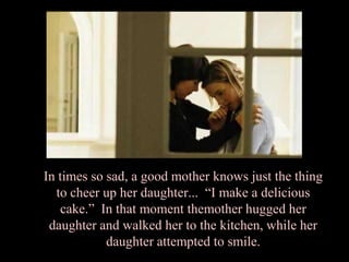 In times so sad, a good mother knows just the thing
  to cheer up her daughter... “I make a delicious
   cake.” In that moment themother hugged her
 daughter and walked her to the kitchen, while her
            daughter attempted to smile.
 