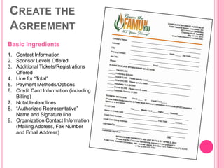 CREATE THE
AGREEMENT
Basic Ingredients
1. Contact Information
2. Sponsor Levels Offered
3. Additional Tickets/Registrations
   Offered
4. Line for “Total”
5. Payment Methods/Options
6. Credit Card Information (including
   Billing)
7. Notable deadlines
8. “Authorized Representative”
   Name and Signature line
9. Organization Contact Information
   (Mailing Address, Fax Number
   and Email Address)
 