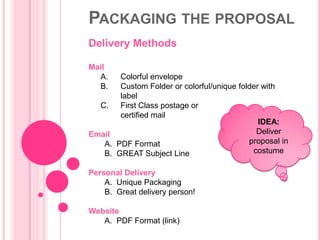 PACKAGING THE PROPOSAL
Delivery Methods

Mail
  A.   Colorful envelope
  B.   Custom Folder or colorful/unique folder with
       label
  C.   First Class postage or
       certified mail
                                              IDEA:
Email                                        Deliver
   A. PDF Format                           proposal in
   B. GREAT Subject Line                    costume

Personal Delivery
    A. Unique Packaging
    B. Great delivery person!

Website
   A. PDF Format (link)
 
