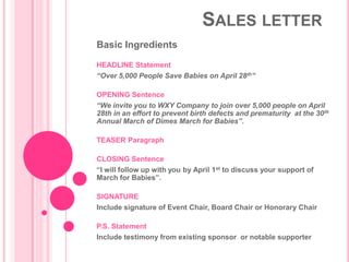 SALES LETTER
Basic Ingredients

HEADLINE Statement
“Over 5,000 People Save Babies on April 28th”

OPENING Sentence
“We invite you to WXY Company to join over 5,000 people on April
28th in an effort to prevent birth defects and prematurity at the 30 th
Annual March of Dimes March for Babies”.

TEASER Paragraph

CLOSING Sentence
“I will follow up with you by April 1st to discuss your support of
March for Babies”.

SIGNATURE
Include signature of Event Chair, Board Chair or Honorary Chair

P.S. Statement
Include testimony from existing sponsor or notable supporter
 