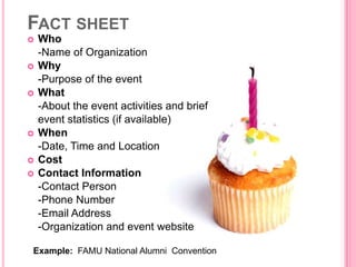 FACT SHEET
   Who
    -Name of Organization
   Why
    -Purpose of the event
   What
    -About the event activities and brief
    event statistics (if available)
   When
    -Date, Time and Location
   Cost
   Contact Information
    -Contact Person
    -Phone Number
    -Email Address
    -Organization and event website

Example: FAMU National Alumni Convention
 
