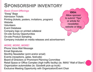SPONSORSHIP INVENTORY
Basic Event Offerings
                                                          IDEA:
“Swag” Bags
                                                      Allow sponsor
Admission Tickets
                                                     to submit “Tips”
Printing (tickets, posters, invitations, program)
                                                       or article for
Website
                                                        newsletter,
Volunteers
                                                     website or blog
Event Database
Company logo on printed collateral
On-site Survey Opportunities
On-site Product Sampling
Company included on media releases and advertisement

MORE, MORE, MORE!
Phone Voice Mail Message
Email Signatures
Monthly Newsletter (print and/or email)
Events (receptions, galas, festivals)
Board of Directors or Prominent Planning Committee
Retail Space or Office Complex (high traffic facility) (ie. IMAX “Wall of Stars”)
Organization automobiles (ie. Goodwill pick-up truck)
Exclusive Meeting Opportunity with Organization/Event Chair
 