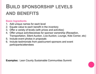 BUILD SPONSORSHIP LEVELS
AND BENEFITS
Basic Ingredients
1. Add unique names for each level
2. Equate value to each benefit in the inventory
3. Offer a variety of levels (with prices and activities)
4. Offer unique activities/areas for sponsor ownership (Reception,
   Transportation, Silent Auction, Live Auction, Lounge, Kids Corner, etc)
5. Include event photos in proposals
6. Include testimonials from past/current sponsors and event
   participants/attendees




Examples: Leon County Sustainable Communities Summit
 