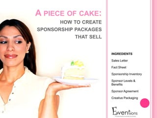 A PIECE OF CAKE:
       HOW TO CREATE
SPONSORSHIP PACKAGES
            THAT SELL


                        INGREDIENTS

                        Sales Letter

                        Fact Sheet

                        Sponsorship Inventory

                        Sponsor Levels &
                        Benefits

                        Sponsor Agreement

                        Creative Packaging
 