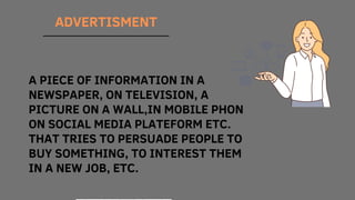 ADVERTISMENT
A PIECE OF INFORMATION IN A
NEWSPAPER, ON TELEVISION, A
PICTURE ON A WALL,IN MOBILE PHON
ON SOCIAL MEDIA PLATEFORM ETC.
THAT TRIES TO PERSUADE PEOPLE TO
BUY SOMETHING, TO INTEREST THEM
IN A NEW JOB, ETC.
 