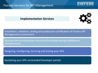 Fiorano Services for API Management
Installation, validation, testing and production certification of Fiorano API
Management environment
Reusing internal enterprise resources (including existing middleware
infrastructure)
Designing, Configuring, Securing and Scaling your APIs
Socializing your APIs via branded Developer portals
Implementation Services
 