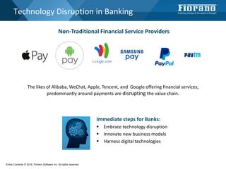 Technology Disruption in Banking
The likes of Alibaba, WeChat, Apple, Tencent, and Google offering financial services,
predominantly around payments are disrupting the value chain.
Non-Traditional Financial Service Providers
Immediate steps for Banks:
 Embrace technology disruption
 Innovate new business models
 Harness digital technologies
Entire Contents © 2016, Fiorano Software Inc. All rights reserved;
 