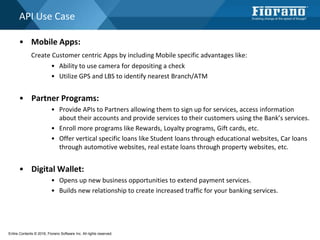 API Use Case
• Mobile Apps:
Create Customer centric Apps by including Mobile specific advantages like:
• Ability to use camera for depositing a check
• Utilize GPS and LBS to identify nearest Branch/ATM
• Partner Programs:
• Provide APIs to Partners allowing them to sign up for services, access information
about their accounts and provide services to their customers using the Bank’s services.
• Enroll more programs like Rewards, Loyalty programs, Gift cards, etc.
• Offer vertical specific loans like Student loans through educational websites, Car loans
through automotive websites, real estate loans through property websites, etc.
• Digital Wallet:
• Opens up new business opportunities to extend payment services.
• Builds new relationship to create increased traffic for your banking services.
Entire Contents © 2016, Fiorano Software Inc. All rights reserved;
 