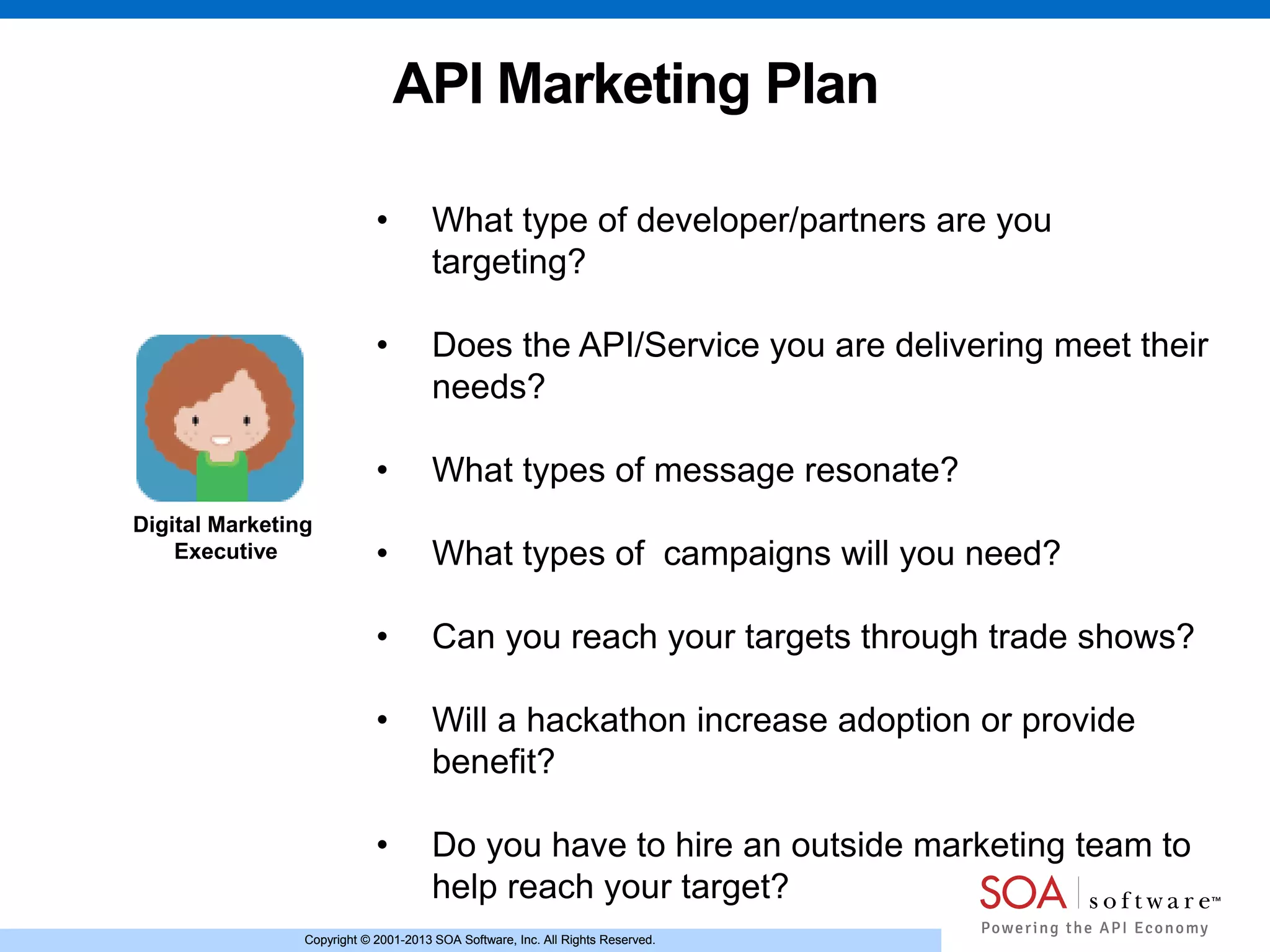 Copyright © 2001-2013 SOA Software, Inc. All Rights Reserved.Copyright © 2001-2013 SOA Software, Inc. All Rights Reserved.
API Marketing Plan
Digital Marketing
Executive
• What type of developer/partners are you
targeting?
• Does the API/Service you are delivering meet their
needs?
• What types of message resonate?
• What types of campaigns will you need?
• Can you reach your targets through trade shows?
• Will a hackathon increase adoption or provide
benefit?
• Do you have to hire an outside marketing team to
help reach your target?
 
