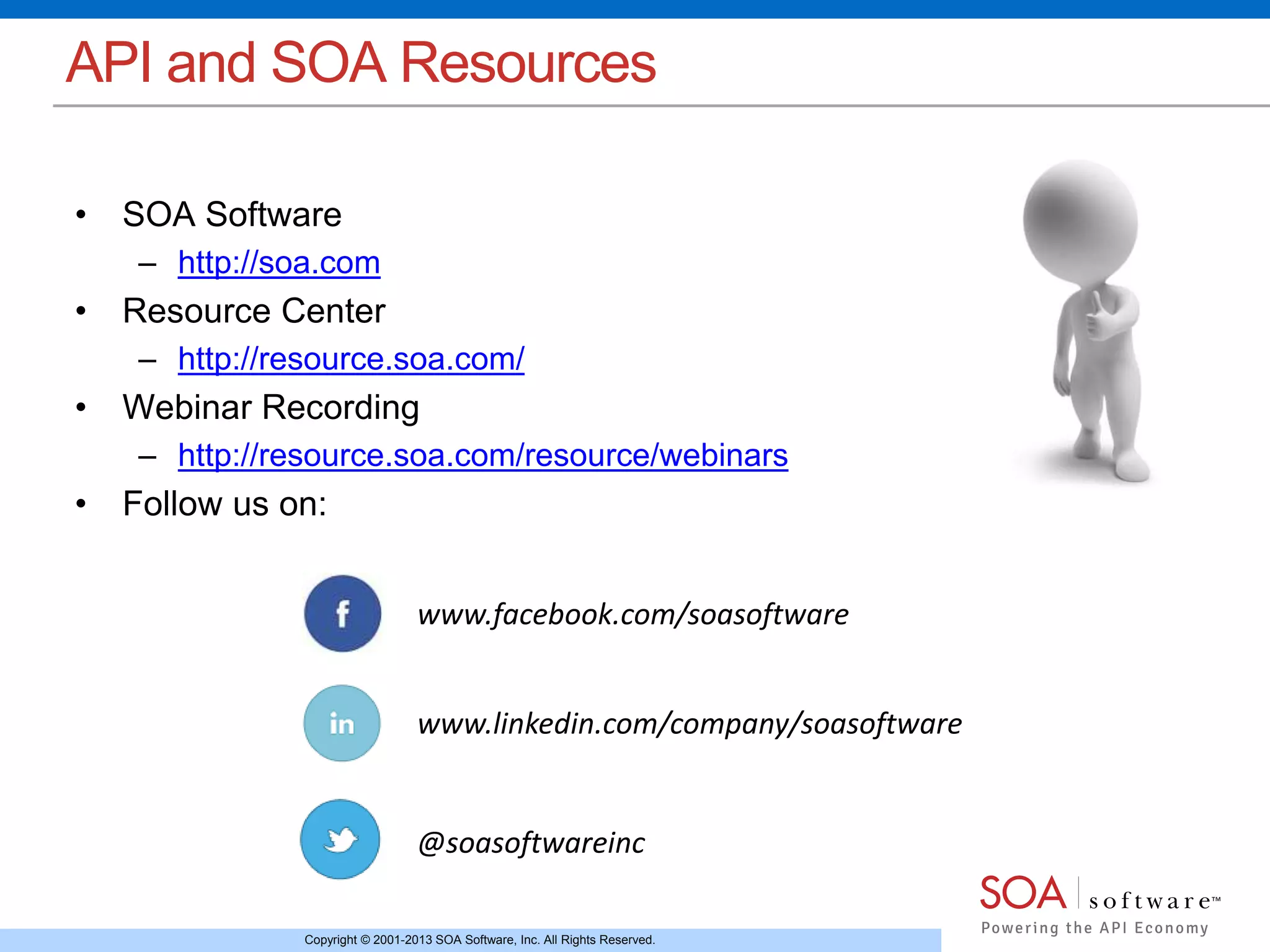 Copyright © 2001-2013 SOA Software, Inc. All Rights Reserved.
API and SOA Resources
• SOA Software
– http://soa.com
• Resource Center
– http://resource.soa.com/
• Webinar Recording
– http://resource.soa.com/resource/webinars
• Follow us on:
www.facebook.com/soasoftware
www.linkedin.com/company/soasoftware
@soasoftwareinc
 