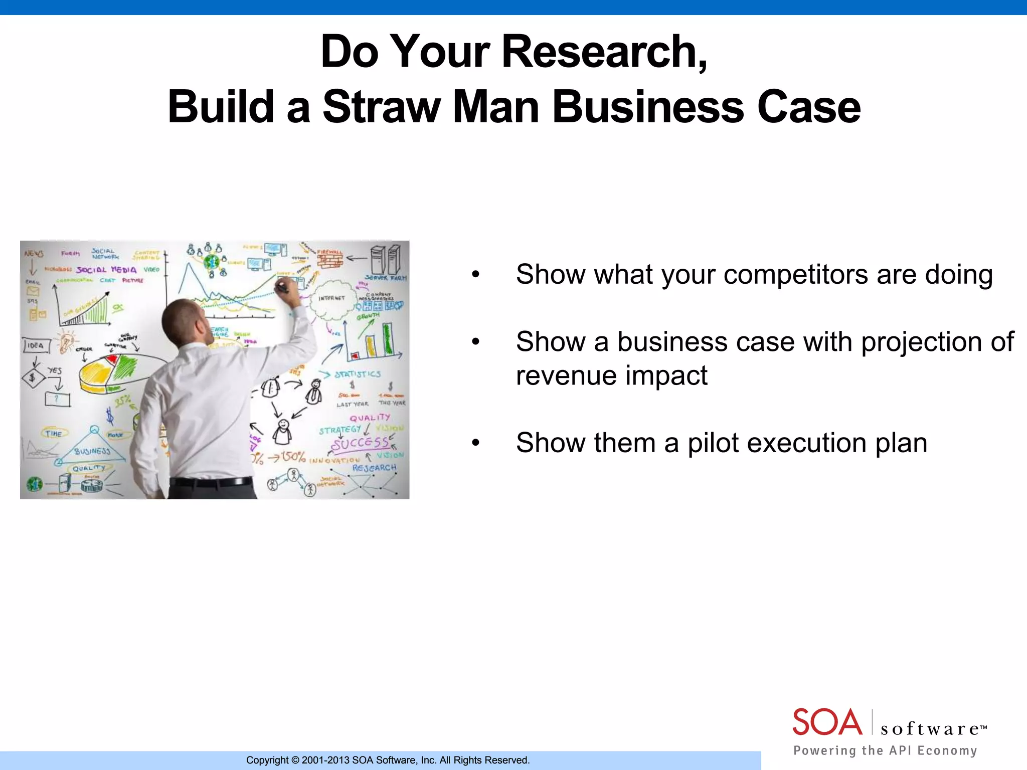 Copyright © 2001-2013 SOA Software, Inc. All Rights Reserved.Copyright © 2001-2013 SOA Software, Inc. All Rights Reserved.
Do Your Research,
Build a Straw Man Business Case
• Show what your competitors are doing
• Show a business case with projection of
revenue impact
• Show them a pilot execution plan
 