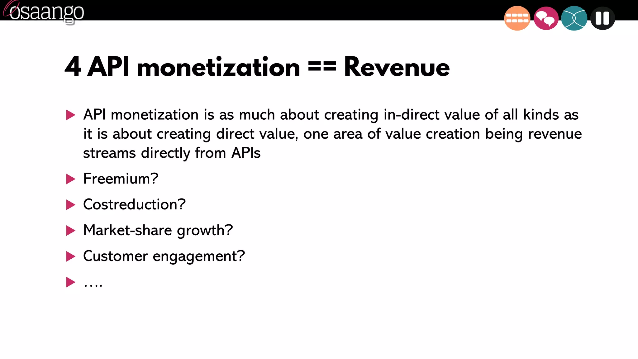4 API monetization == Revenue
 API monetization is as much about creating in-direct value of all kinds as
it is about creating direct value, one area of value creation being revenue
streams directly from APIs
 Freemium?
 Costreduction?
 Market-share growth?
 Customer engagement?
 ….
 
