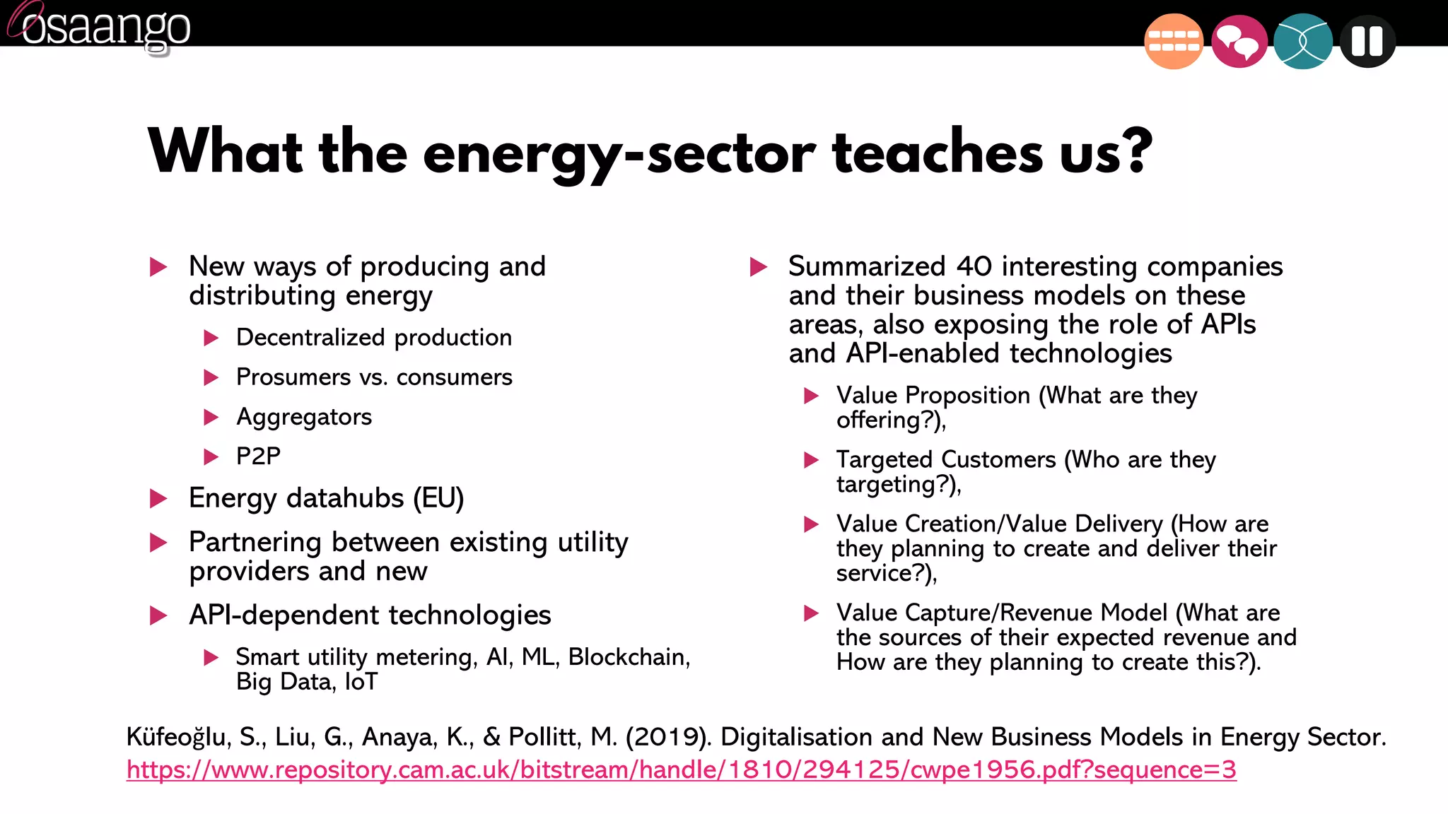 What the energy-sector teaches us?
 New ways of producing and
distributing energy
 Decentralized production
 Prosumers vs. consumers
 Aggregators
 P2P
 Energy datahubs (EU)
 Partnering between existing utility
providers and new
 API-dependent technologies
 Smart utility metering, AI, ML, Blockchain,
Big Data, IoT
 Summarized 40 interesting companies
and their business models on these
areas, also exposing the role of APIs
and API-enabled technologies
 Value Proposition (What are they
offering?),
 Targeted Customers (Who are they
targeting?),
 Value Creation/Value Delivery (How are
they planning to create and deliver their
service?),
 Value Capture/Revenue Model (What are
the sources of their expected revenue and
How are they planning to create this?).
Küfeoğlu, S., Liu, G., Anaya, K., & Pollitt, M. (2019). Digitalisation and New Business Models in Energy Sector.
https://www.repository.cam.ac.uk/bitstream/handle/1810/294125/cwpe1956.pdf?sequence=3
 
