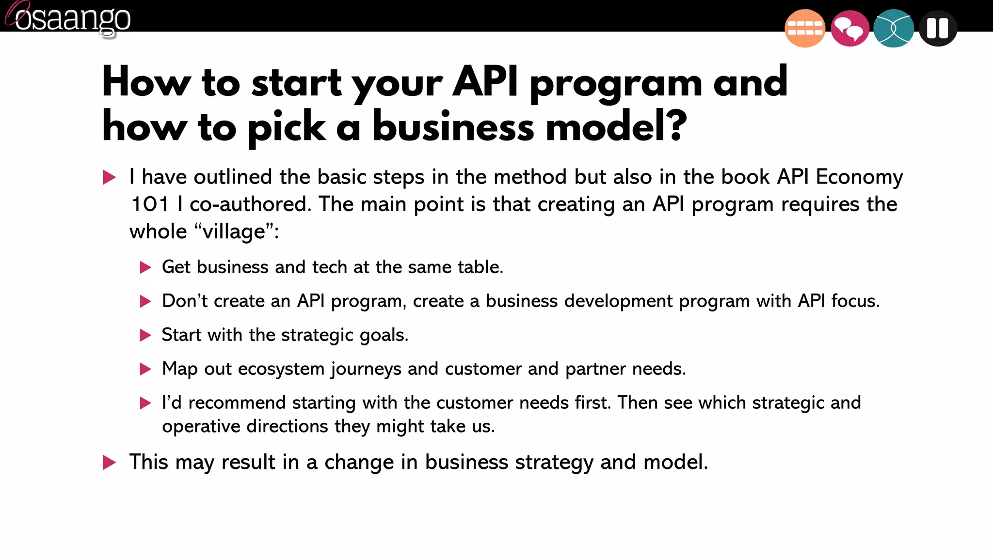 How to start your API program and
how to pick a business model?
 I have outlined the basic steps in the method but also in the book API Economy
101 I co-authored. The main point is that creating an API program requires the
whole “village”:
 Get business and tech at the same table.
 Don’t create an API program, create a business development program with API focus.
 Start with the strategic goals.
 Map out ecosystem journeys and customer and partner needs.
 I’d recommend starting with the customer needs first. Then see which strategic and
operative directions they might take us.
 This may result in a change in business strategy and model.
 