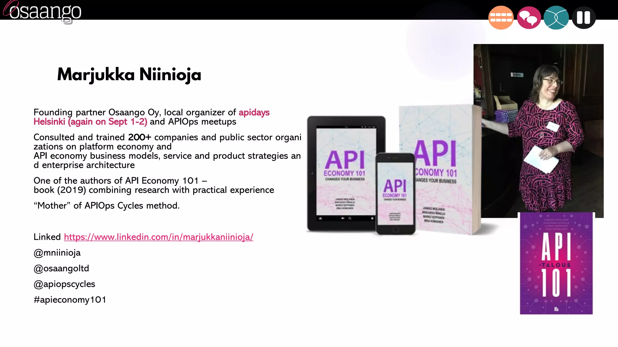 Marjukka Niinioja
Founding partner Osaango Oy, local organizer of apidays
Helsinki (again on Sept 1-2) and APIOps meetups
Consulted and trained 200+ companies and public sector organi
zations on platform economy and
API economy business models, service and product strategies an
d enterprise architecture
One of the authors of API Economy 101 –
book (2019) combining research with practical experience
“Mother” of APIOps Cycles method.
Linked https://www.linkedin.com/in/marjukkaniinioja/
@mniinioja
@osaangoltd
@apiopscycles
#apieconomy101
 