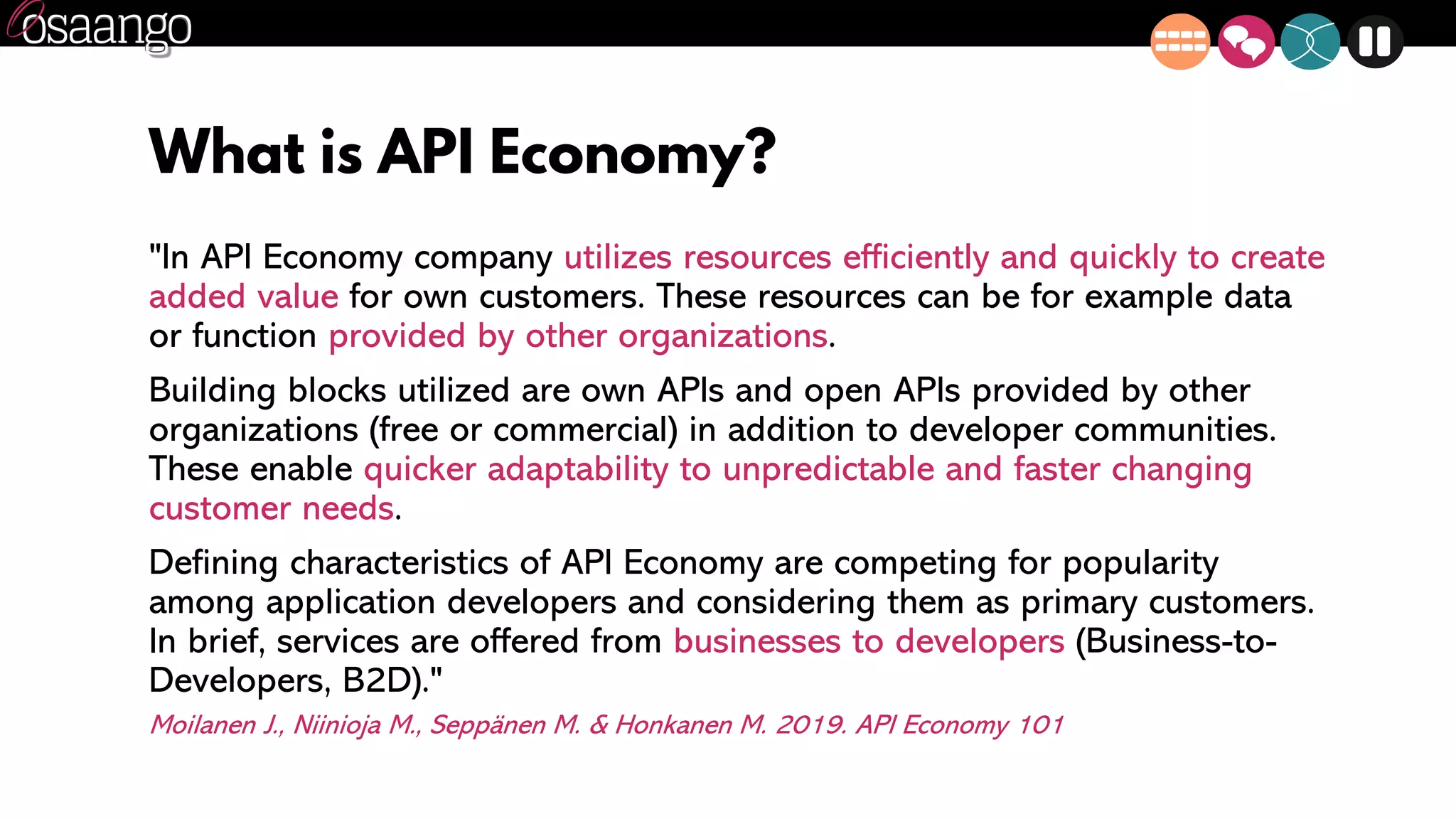 What is API Economy?
"In API Economy company utilizes resources efficiently and quickly to create
added value for own customers. These resources can be for example data
or function provided by other organizations.
Building blocks utilized are own APIs and open APIs provided by other
organizations (free or commercial) in addition to developer communities.
These enable quicker adaptability to unpredictable and faster changing
customer needs.
Defining characteristics of API Economy are competing for popularity
among application developers and considering them as primary customers.
In brief, services are offered from businesses to developers (Business-to-
Developers, B2D)."
Moilanen J., Niinioja M., Seppänen M. & Honkanen M. 2019. API Economy 101
 