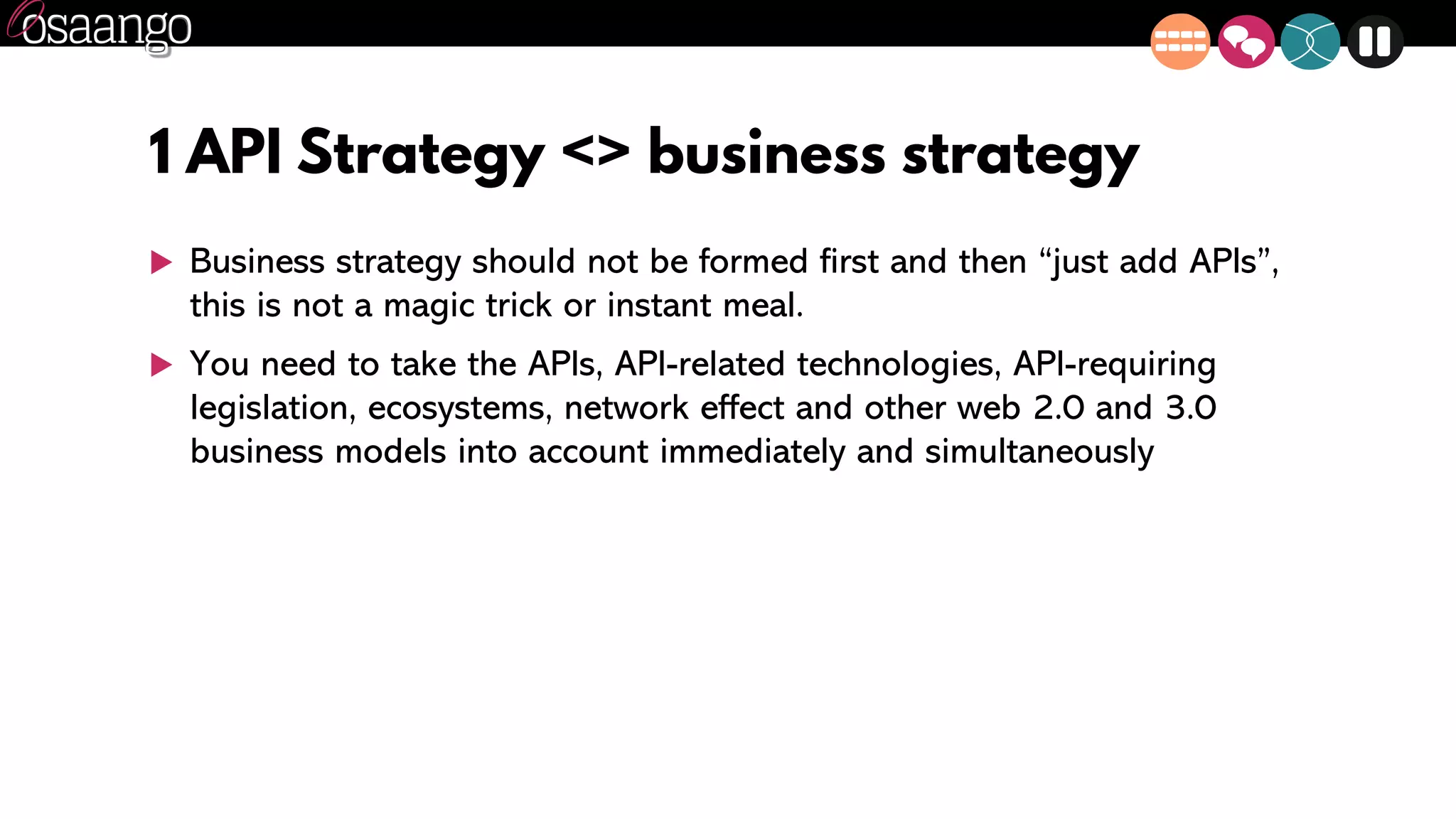 1 API Strategy <> business strategy
 Business strategy should not be formed first and then “just add APIs”,
this is not a magic trick or instant meal.
 You need to take the APIs, API-related technologies, API-requiring
legislation, ecosystems, network effect and other web 2.0 and 3.0
business models into account immediately and simultaneously
 