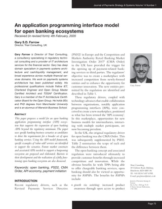 Journal of Payments Strategy & Systems Volume 14 Number 1
Page 75
Journal of Payments Strategy &
Systems
Vol.14,No.1 2020,pp.75–91
© Henry Stewart Publications,
1750-1806
An application programming interface model
for open banking ecosystems
Received (in revised form): 4th February, 2020
Gary S.D. Farrow
Director, Triari Consulting, UK
Gary Farrow is Director of Triari Consulting,
a consultancy specialising in regulatory techni­
cal consulting and a provider of IT architecture
services for the financial sector. Gary has deep
domain specialism in payments systems archi­
tecture and cash/liquidity management, and
broad experience across multiple financial ser­
vices domains. His work on payments systems
architecture has been published widely. His
professional qualifications include Fellow IET,
Chartered Engineer and Open Group Master
Certified Architect and TOGAF Certification.
Gary is a member of the IT Architecture Certifi­
cation Board for the Open Group. He holds BSc
and PhD degrees from Manchester University
and is an alumnus of Warwick Business School.
Abstract
This paper proposes a model for an open banking
application programming interface (API) ecosys-
tem that supports the expansion of open banking
APIs beyond the regulatory minimum.The paper
uses specific banking business scenarios as candidates
to drive the requirements for a broader set of open
banking services. Using the API model framework,
specific examples of‘value-add’services are identified
to support the scenarios. Future market constructs
and associated APIs needed to support a burgeoning
ecosystem are proposed and elaborated. Barriers to
their development and the realisation of a fully func-
tioning open banking ecosystem are also discussed.
Keywords: open banking, PSD2, CMA
Order, API economy, payment initiation
INTRODUCTION
Recent regulatory drivers, such as the
Revised Payments Services Directive
(PSD2)1
in Europe and the Competition and
Markets Authority Retail Banking Market
Investigation Order 20172
(CMA Order)
in the UK have provided the trigger for
the opening up of payment-related bank-
ing services to third parties. The regulators’
objective was to create a marketplace with
increased competition from newly-formed
entities and to enhance the opportunity for
customer innovation. The new entities per-
mitted by the regulation are identified and
described in Table 1.
These regulatory drivers, coupled with
technology advances that enable collaboration
between organisations, notably application
programming interfaces (APIs), were con-
ceived to create a new marketplace, positioned
as what has been termed the ‘API economy’.
In this marketplace, opportunities for new
business models for intermediaries, interact-
ing with multiple market participants, are
now becoming prevalent.
In the UK, the original regulatory driver
for open banking was the CMA Order. This
was subsequently supplemented by PSD2.
Table 2 summarises the scope of each and
the difference between them.
The open banking concept and associated
regulation were introduced ultimately to
provide customer benefits through increased
competition and innovation. While the
obvious benefits lie with TPPs being able
to offer chargeable banking services, open
banking should also be viewed as opportu-
nity for ASPSPs. The benefits for ASPSPs
include:
●● growth via switching: increased product
awareness through open access to product
Gary Farrow
Triari Consulting,
30 Clothorn Road, Didsbury,
Manchester, M20 6BP, UK
Tel: +44 (0)161 445 6508;
E-mail: gary.farrow@triari.co.uk
 