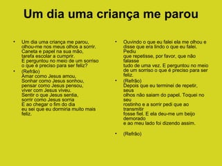 Um dia uma criança me parou
•

•

Um dia uma criança me parou,
olhou-me nos meus olhos a sorrir.
Caneta e papel na sua mão,
tarefa escolar a cumprir.
E perguntou no meio de um sorriso
o que é preciso para ser feliz?
(Refrão)
Amar como Jesus amou,
Sonhar como Jesus sonhou,
pensar como Jesus pensou,
viver com Jesus viveu.
Sentir o que Jesus sentia,
sorrir como Jesus sorria
E ao chegar o fim do dia
eu sei que eu dormiria muito mais
feliz.

•

•

Ouvindo o que eu falei ela me olhou e
disse que era lindo o que eu falei.
Pediu
que repetisse, por favor, que não
falasse
tudo de uma vez. E perguntou no meio
de um sorriso o que é preciso para ser
feliz.
(Refrão)
Depois que eu terminei de repetir,
seus
olhos não saiam do papel. Toquei no
seu
rostinho e a sorrir pedi que ao
transmitir
fosse fiel. E ela deu-me um beijo
demorado
e ao meu lado foi dizendo assim.

•

(Refrão)

 