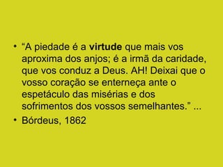 • “A piedade é a virtude que mais vos
aproxima dos anjos; é a irmã da caridade,
que vos conduz a Deus. AH! Deixai que o
vosso coração se enterneça ante o
espetáculo das misérias e dos
sofrimentos dos vossos semelhantes.” ...
• Bórdeus, 1862

 