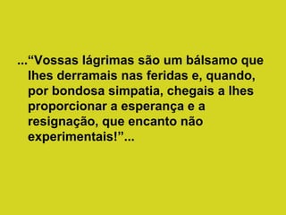 ...“Vossas lágrimas são um bálsamo que
lhes derramais nas feridas e, quando,
por bondosa simpatia, chegais a lhes
proporcionar a esperança e a
resignação, que encanto não
experimentais!”...

 