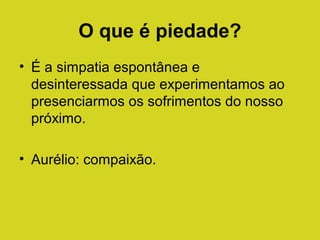 O que é piedade?
• É a simpatia espontânea e
desinteressada que experimentamos ao
presenciarmos os sofrimentos do nosso
próximo.
• Aurélio: compaixão.

 