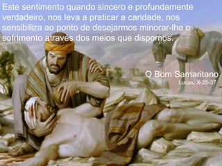 Este sentimento quando sincero e profundamente
verdadeiro, nos leva a praticar a caridade, nos
sensibiliza ao ponto de desejarmos minorar-lhe o
sofrimento através dos meios que dispomos.

O Bom Samaritano
Lucas, X-25-37

 