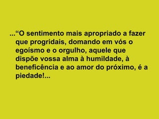 ...“O sentimento mais apropriado a fazer
que progridais, domando em vós o
egoísmo e o orgulho, aquele que
dispõe vossa alma à humildade, à
beneficência e ao amor do próximo, é a
piedade!...

 
