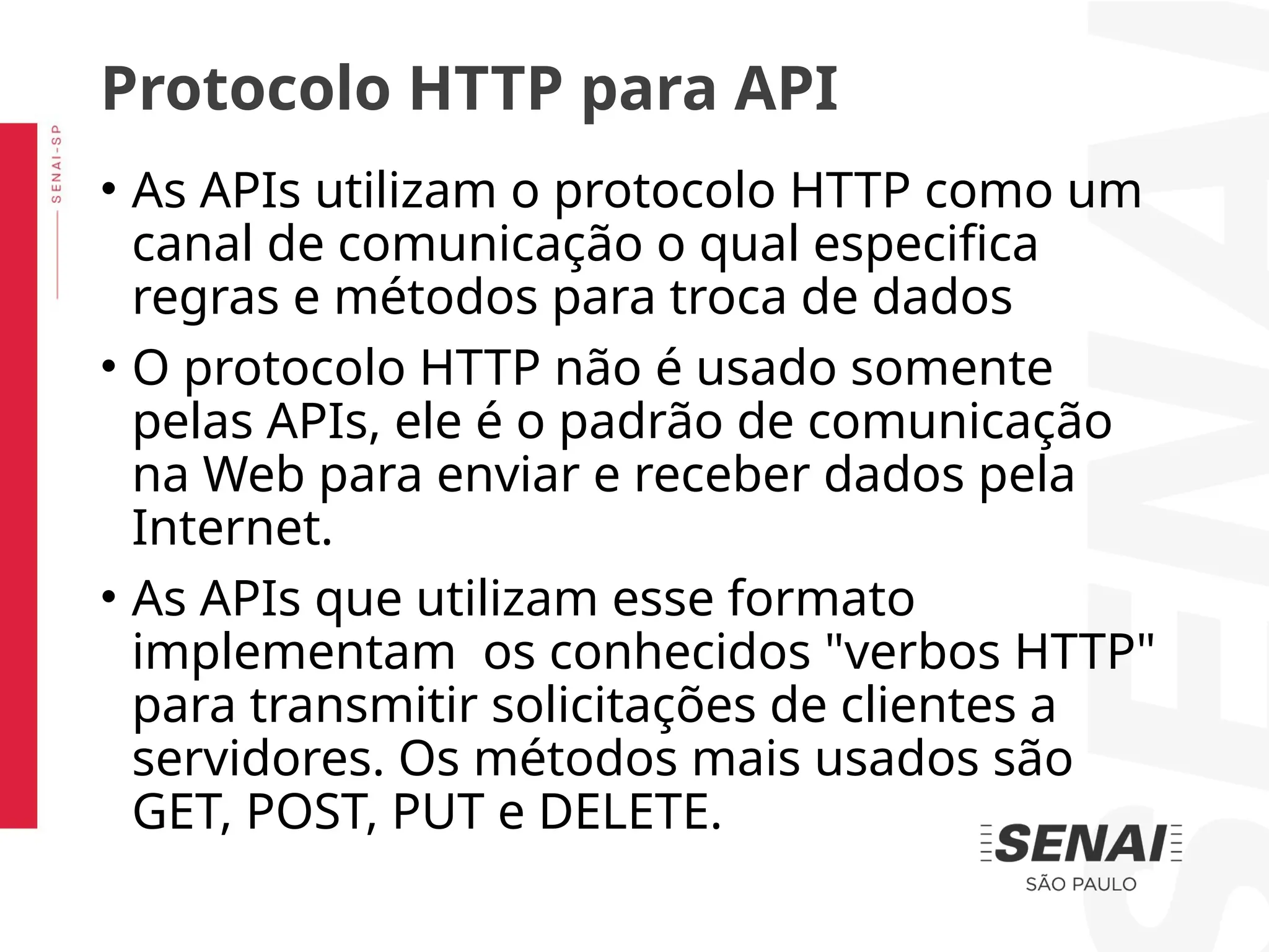 • As APIs utilizam o protocolo HTTP como um
canal de comunicação o qual especifica
regras e métodos para troca de dados
• O protocolo HTTP não é usado somente
pelas APIs, ele é o padrão de comunicação
na Web para enviar e receber dados pela
Internet.
• As APIs que utilizam esse formato
implementam os conhecidos "verbos HTTP"
para transmitir solicitações de clientes a
servidores. Os métodos mais usados são
GET, POST, PUT e DELETE.
Protocolo HTTP para API
 