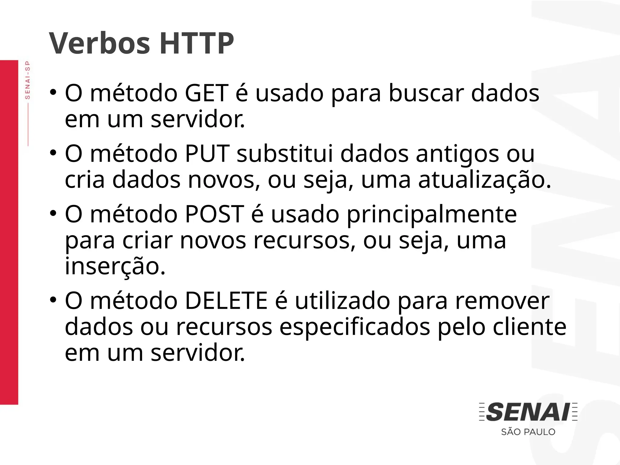 • O método GET é usado para buscar dados
em um servidor.
• O método PUT substitui dados antigos ou
cria dados novos, ou seja, uma atualização.
• O método POST é usado principalmente
para criar novos recursos, ou seja, uma
inserção.
• O método DELETE é utilizado para remover
dados ou recursos especificados pelo cliente
em um servidor.
Verbos HTTP
 