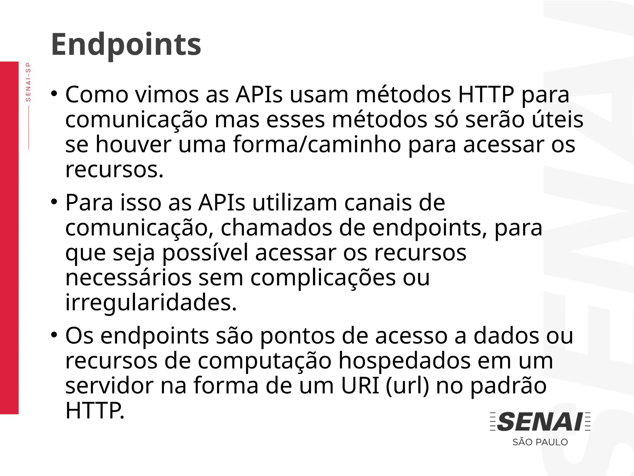 • Como vimos as APIs usam métodos HTTP para
comunicação mas esses métodos só serão úteis
se houver uma forma/caminho para acessar os
recursos.
• Para isso as APIs utilizam canais de
comunicação, chamados de endpoints, para
que seja possível acessar os recursos
necessários sem complicações ou
irregularidades.
• Os endpoints são pontos de acesso a dados ou
recursos de computação hospedados em um
servidor na forma de um URI (url) no padrão
HTTP.
Endpoints
 