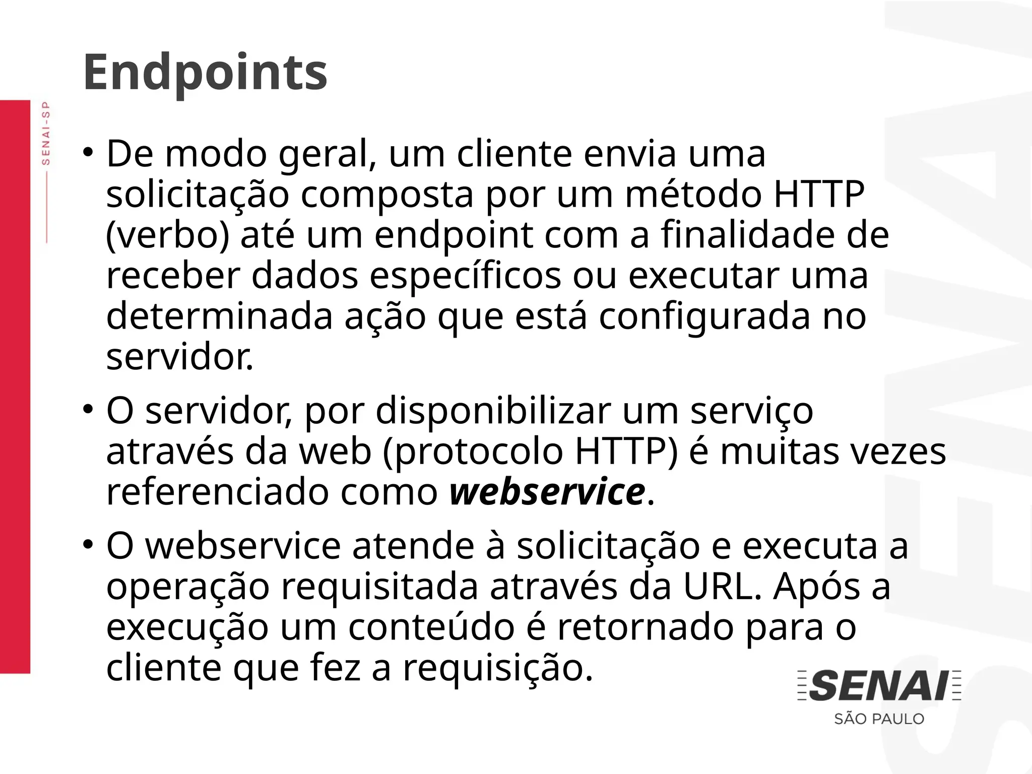 • De modo geral, um cliente envia uma
solicitação composta por um método HTTP
(verbo) até um endpoint com a finalidade de
receber dados específicos ou executar uma
determinada ação que está configurada no
servidor.
• O servidor, por disponibilizar um serviço
através da web (protocolo HTTP) é muitas vezes
referenciado como webservice.
• O webservice atende à solicitação e executa a
operação requisitada através da URL. Após a
execução um conteúdo é retornado para o
cliente que fez a requisição.
Endpoints
 