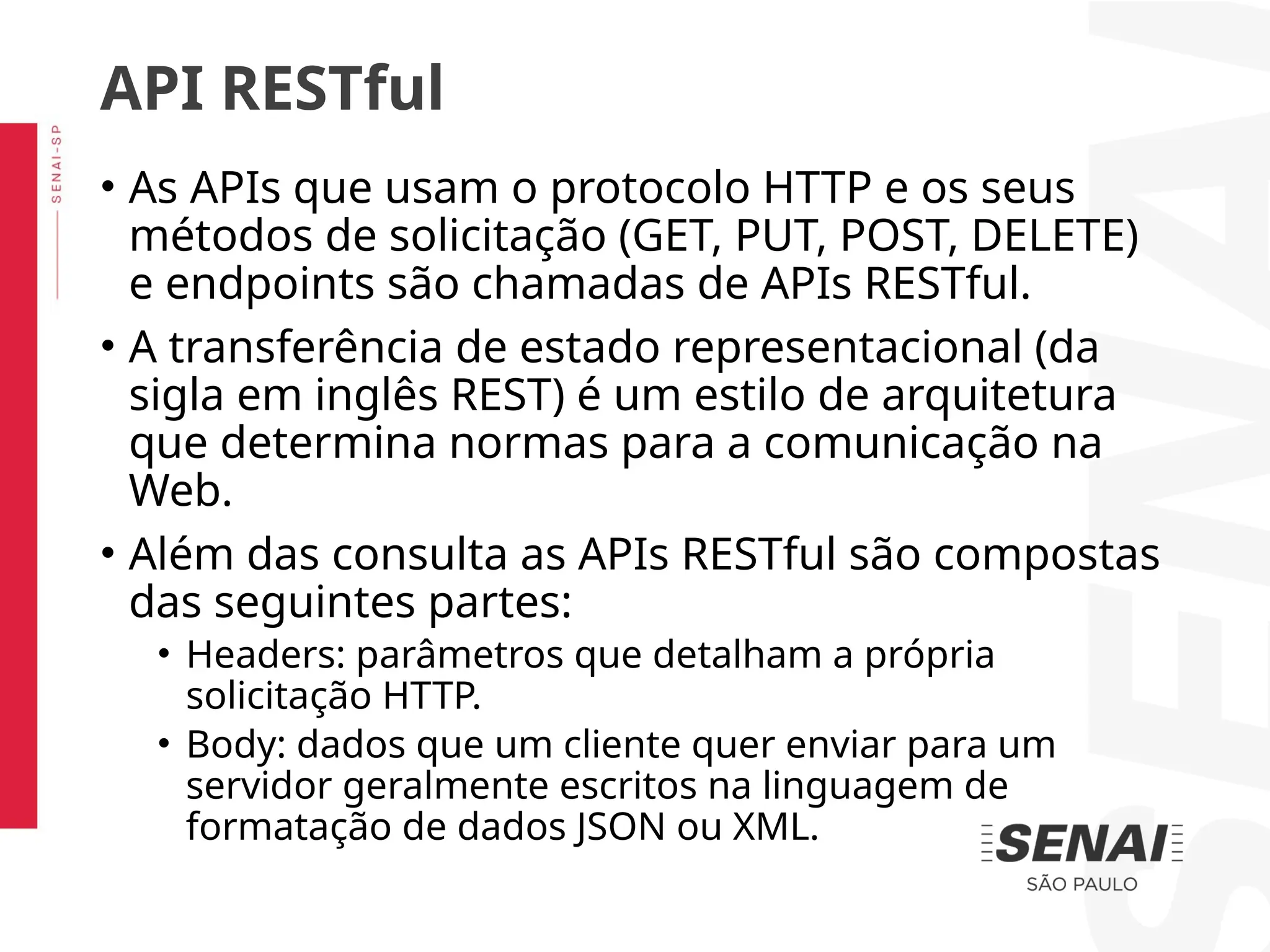 • As APIs que usam o protocolo HTTP e os seus
métodos de solicitação (GET, PUT, POST, DELETE)
e endpoints são chamadas de APIs RESTful.
• A transferência de estado representacional (da
sigla em inglês REST) é um estilo de arquitetura
que determina normas para a comunicação na
Web.
• Além das consulta as APIs RESTful são compostas
das seguintes partes:
• Headers: parâmetros que detalham a própria
solicitação HTTP.
• Body: dados que um cliente quer enviar para um
servidor geralmente escritos na linguagem de
formatação de dados JSON ou XML.
API RESTful
 