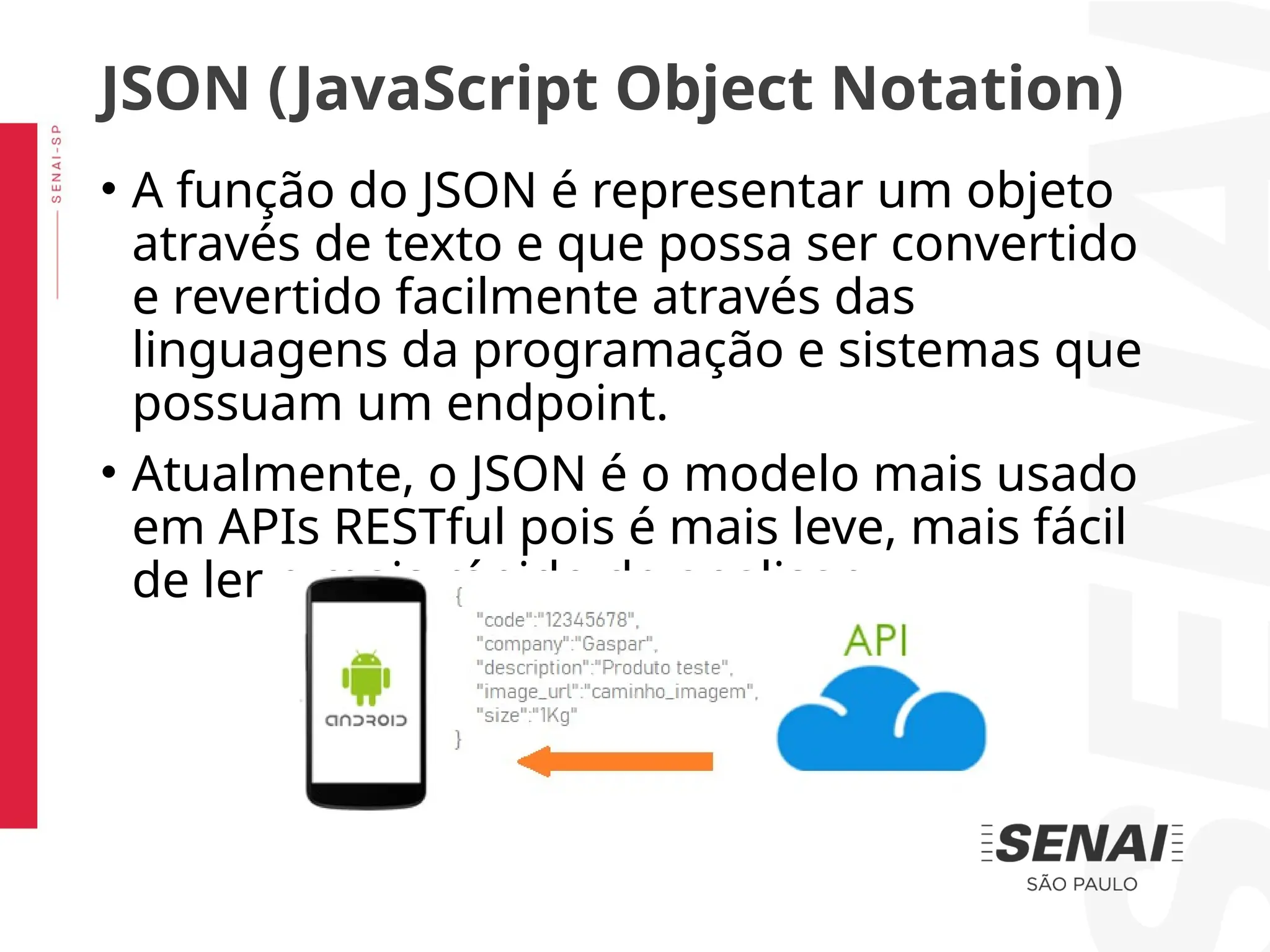 • A função do JSON é representar um objeto
através de texto e que possa ser convertido
e revertido facilmente através das
linguagens da programação e sistemas que
possuam um endpoint.
• Atualmente, o JSON é o modelo mais usado
em APIs RESTful pois é mais leve, mais fácil
de ler e mais rápido de analisar.
JSON (JavaScript Object Notation)
 