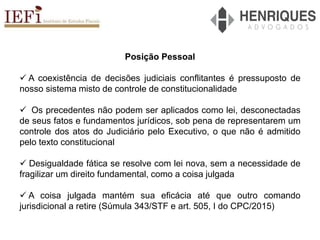 Posição Pessoal
 A coexistência de decisões judiciais conflitantes é pressuposto de
nosso sistema misto de controle de constitucionalidade
 Os precedentes não podem ser aplicados como lei, desconectadas
de seus fatos e fundamentos jurídicos, sob pena de representarem um
controle dos atos do Judiciário pelo Executivo, o que não é admitido
pelo texto constitucional
 Desigualdade fática se resolve com lei nova, sem a necessidade de
fragilizar um direito fundamental, como a coisa julgada
 A coisa julgada mantém sua eficácia até que outro comando
jurisdicional a retire (Súmula 343/STF e art. 505, I do CPC/2015)
 