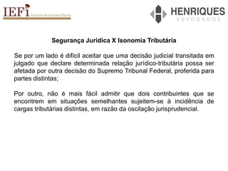 Segurança Jurídica X Isonomia Tributária
Se por um lado é difícil aceitar que uma decisão judicial transitada em
julgado que declare determinada relação jurídico-tributária possa ser
afetada por outra decisão do Supremo Tribunal Federal, proferida para
partes distintas;
Por outro, não é mais fácil admitir que dois contribuintes que se
encontrem em situações semelhantes sujeitem-se à incidência de
cargas tributárias distintas, em razão da oscilação jurisprudencial.
 