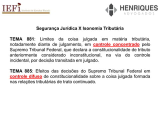 Segurança Jurídica X Isonomia Tributária
TEMA 881: Limites da coisa julgada em matéria tributária,
notadamente diante de julgamento, em controle concentrado pelo
Supremo Tribunal Federal, que declara a constitucionalidade de tributo
anteriormente considerado inconstitucional, na via do controle
incidental, por decisão transitada em julgado.
TEMA 885: Efeitos das decisões do Supremo Tribunal Federal em
controle difuso de constitucionalidade sobre a coisa julgada formada
nas relações tributárias de trato continuado.
 