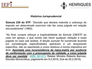 Histórico Jurisprudencial
Súmula 239 do STF: “Decisão que declara indevida a cobrança do
imposto em determinado exercício não faz coisa julgada em relação
aos posteriores” (1963).
"Ao final, cumpre reforçar a inaplicabilidade da Súmula 239/STF ao
caso em apreço, o que revela não haver qualquer violação à coisa
julgada no caso sob análise. A dicção sumular foi construída levando
em consideração especificidades aplicáveis a um lançamento
específico, não se reportando a vícios relativos à norma impositiva em
tese. Apontada uma inconsistência da regra-matriz por ausência
de conformação com o pressuposto de validade, a coisa julgada
deve ser mantida”. (ARE 861473, Relator Ministro Roberto Barroso,
Decisão Monocrática, julgamento em 9.2.2015, DJe de 25.2.2015)
 