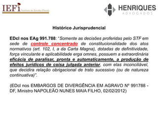 Histórico Jurisprudencial
EDcl nos EAg 991.788: “Somente as decisões proferidas pelo STF em
sede de controle concentrado de constitucionalidade dos atos
normativos (art. 102, I, a da Carta Magna), dotadas de definitividade,
força vinculante e aplicabilidade erga omnes, possuem a extraordinária
eficácia de paralisar, pronta e automaticamente, a produção de
efeitos jurídicos de coisa julgada anterior, com elas inconciliável,
que decidira relação obrigacional de trato sucessivo (ou de natureza
continuativa)”.
(EDcl nos EMBARGOS DE DIVERGÊNCIA EM AGRAVO Nº 991788 -
DF, Ministro NAPOLEÃO NUNES MAIA FILHO, 02/02/2012)
 