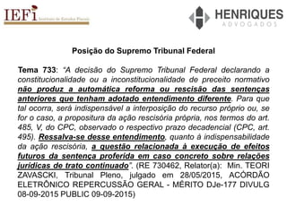 Posição do Supremo Tribunal Federal
Tema 733: “A decisão do Supremo Tribunal Federal declarando a
constitucionalidade ou a inconstitucionalidade de preceito normativo
não produz a automática reforma ou rescisão das sentenças
anteriores que tenham adotado entendimento diferente. Para que
tal ocorra, será indispensável a interposição do recurso próprio ou, se
for o caso, a propositura da ação rescisória própria, nos termos do art.
485, V, do CPC, observado o respectivo prazo decadencial (CPC, art.
495). Ressalva-se desse entendimento, quanto à indispensabilidade
da ação rescisória, a questão relacionada à execução de efeitos
futuros da sentença proferida em caso concreto sobre relações
jurídicas de trato continuado”. (RE 730462, Relator(a): Min. TEORI
ZAVASCKI, Tribunal Pleno, julgado em 28/05/2015, ACÓRDÃO
ELETRÔNICO REPERCUSSÃO GERAL - MÉRITO DJe-177 DIVULG
08-09-2015 PUBLIC 09-09-2015)
 