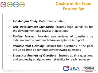 Quality of the Exam
Ensured By:
 Job Analysis Study: Determines content
 Test Development Standards: Ensures high standards for
the development and review of questions
 Review Process: Provides two reviews of questions by
independent committees before acceptance into pool
 Periodic Pool Cleaning: Ensures that questions in the pool
are up-to-date by continuously reviewing questions
 Statistical Analysis of Questions: Ensures quality questions
and grading by analyzing exam statistics for each language
 