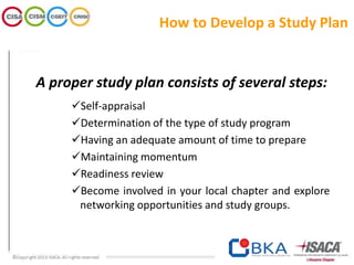 A proper study plan consists of several steps:
Self-appraisal
Determination of the type of study program
Having an adequate amount of time to prepare
Maintaining momentum
Readiness review
Become involved in your local chapter and explore
networking opportunities and study groups.
How to Develop a Study Plan
 