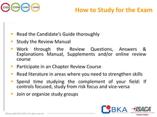How to Study for the Exam
 Read the Candidate’s Guide thoroughly
 Study the Review Manual
 Work through the Review Questions, Answers &
Explanations Manual, Supplements and/or online review
course
 Participate in an Chapter Review Course
 Read literature in areas where you need to strengthen skills
 Spend time studying the complement of your field: If
controls focused, study from risk focus and vice-versa
 Join or organize study groups
 