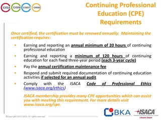 Once certified, the certification must be renewed annually. Maintaining the
certification requires:
• Earning and reporting an annual minimum of 20 hours of continuing
professional education
• Earning and reporting a minimum of 120 hours of continuing
education for each fixed three-year period (each 3-year cycle)
• Pay the annual certification maintenance fee
• Respond and submit required documentation of continuing education
activities if selected for an annual audit
• Comply with the ISACA Code of Professional Ethics
(www.isaca.org/ethics)
ISACA membership provides many CPE opportunities which can assist
you with meeting this requirement. For more details visit
www.isaca.org/cpe.
Continuing Professional
Education (CPE)
Requirements
 