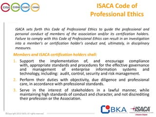 ISACA sets forth this Code of Professional Ethics to guide the professional and
personal conduct of members of the association and/or its certification holders.
Failure to comply with this Code of Professional Ethics can result in an investigation
into a member's or certification holder's conduct and, ultimately, in disciplinary
measures.
Members and ISACA certification holders shall:
1. Support the implementation of, and encourage compliance
with, appropriate standards and procedures for the effective governance
and management of enterprise information systems and
technology, including: audit, control, security and risk management.
2. Perform their duties with objectivity, due diligence and professional
care, in accordance with professional standards.
3. Serve in the interest of stakeholders in a lawful manner, while
maintaining high standards of conduct and character, and not discrediting
their profession or the Association.
ISACA Code of
Professional Ethics
 
