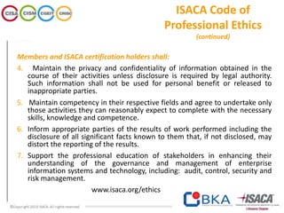 ISACA Code of
Professional Ethics
(continued)
Members and ISACA certification holders shall:
4. Maintain the privacy and confidentiality of information obtained in the
course of their activities unless disclosure is required by legal authority.
Such information shall not be used for personal benefit or released to
inappropriate parties.
5. Maintain competency in their respective fields and agree to undertake only
those activities they can reasonably expect to complete with the necessary
skills, knowledge and competence.
6. Inform appropriate parties of the results of work performed including the
disclosure of all significant facts known to them that, if not disclosed, may
distort the reporting of the results.
7. Support the professional education of stakeholders in enhancing their
understanding of the governance and management of enterprise
information systems and technology, including: audit, control, security and
risk management.
www.isaca.org/ethics
 
