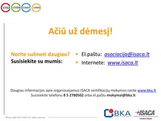Norite sužinoti daugiau?
Susisiekite su mumis:
 El.paštu: asociacija@isaca.lt
 Internete: www.isaca.lt
Ačiū už dėmesį!
Daugiau informacijos apie organizuojamus ISACA sertifikacijų mokymus rasite www.bka.lt
Susisiekite telefonu 8 5 2780502 arba el.paštu mokymai@bka.lt
 