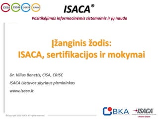Įžanginis žodis:
ISACA, sertifikacijos ir mokymai
Dr. Vilius Benetis, CISA, CRISC
ISACA Lietuvos skyriaus pirmininkas
www.isaca.lt
ISACA®
Pasitikėjimas informacinėmis sistemomis ir jų nauda
 
